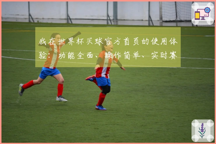 我在世界杯买球官方首页的使用体验：功能全面、操作简单、实时赛事预览优质